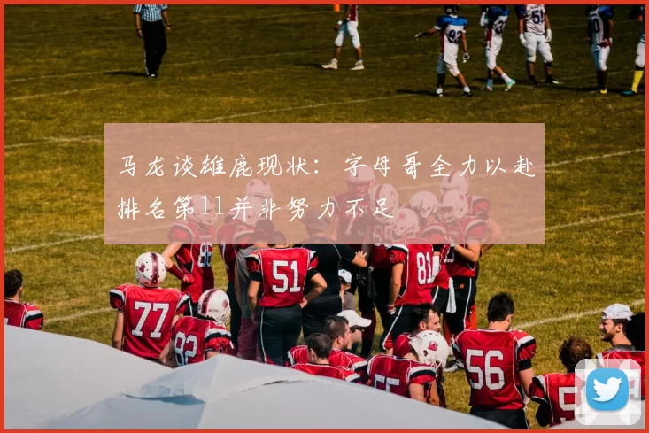马龙谈雄鹿现状：字母哥全力以赴排名第11并非努力不足