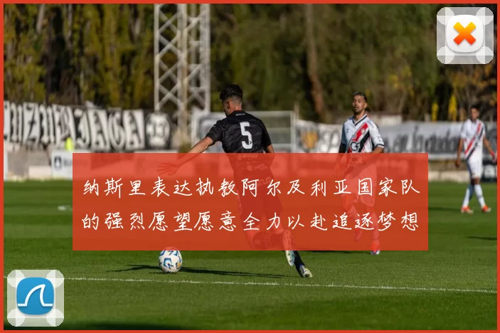 纳斯里表达执教阿尔及利亚国家队的强烈愿望愿意全力以赴追逐梦想
