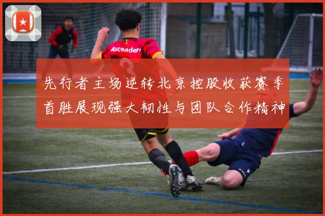 先行者主场逆转北京控股收获赛季首胜展现强大韧性与团队合作精神
