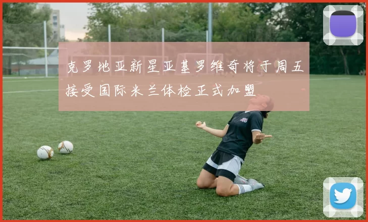 克罗地亚新星亚基罗维奇将于周五接受国际米兰体检正式加盟