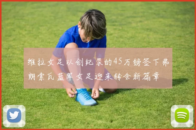 维拉女足以创纪录的45万镑签下弗朗索瓦蓝军女足迎来转会新篇章