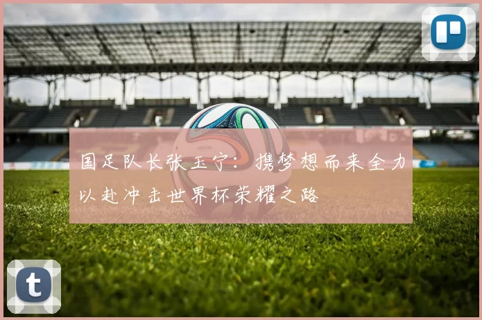 国足队长张玉宁：携梦想而来全力以赴冲击世界杯荣耀之路